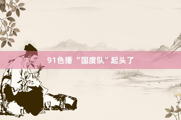 91色播 “国度队”起头了