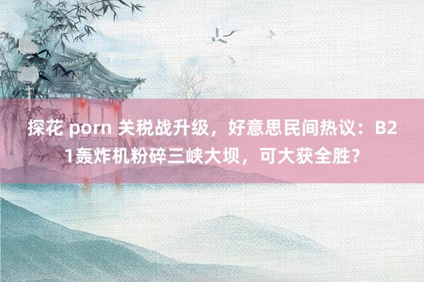 探花 porn 关税战升级，好意思民间热议：B21轰炸机粉碎三峡大坝，可大获全胜？