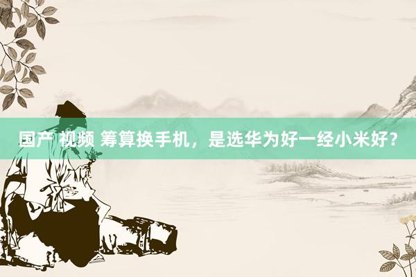 国产 视频 筹算换手机，是选华为好一经小米好？
