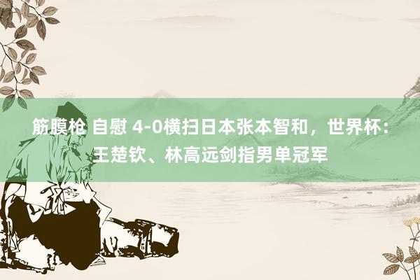 筋膜枪 自慰 4-0横扫日本张本智和，世界杯：王楚钦、林高远剑指男单冠军