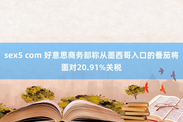 sex5 com 好意思商务部称从墨西哥入口的番茄将面对20.91%关税