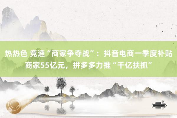 热热色 竞速“商家争夺战”：抖音电商一季度补贴商家55亿元，拼多多力推“千亿扶抓”