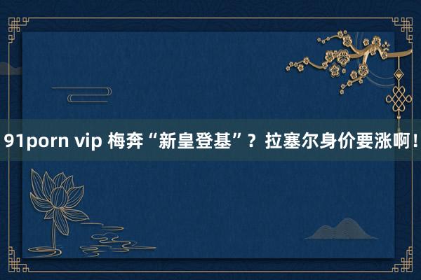 91porn vip 梅奔“新皇登基”？拉塞尔身价要涨啊！