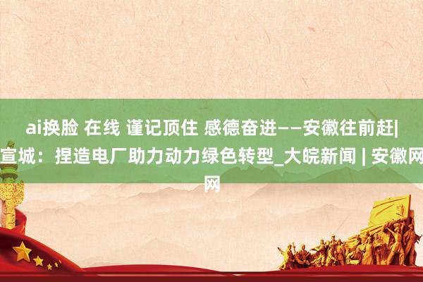 ai换脸 在线 谨记顶住 感德奋进——安徽往前赶|宣城：捏造电厂助力动力绿色转型_大皖新闻 | 安徽网