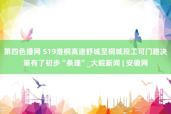 第四色播网 ﻿S19淮桐高速舒城至桐城段工可门路决策有了初步“条理”_大皖新闻 | 安徽网