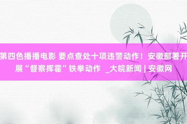 第四色播播电影 要点查处十项违警动作！安徽部署开展“督察挥霍”铁拳动作  _大皖新闻 | 安徽网