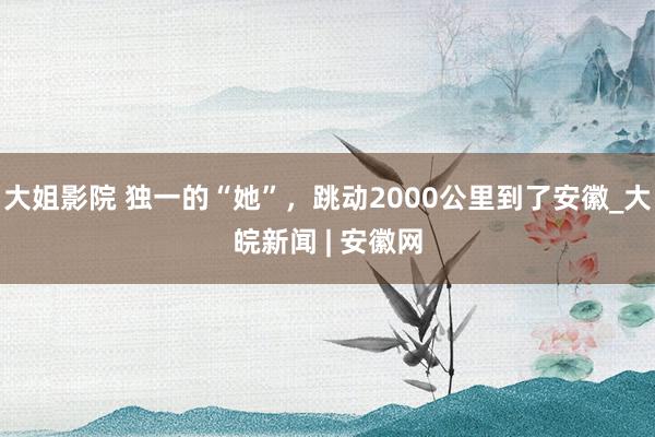 大姐影院 独一的“她”，跳动2000公里到了安徽_大皖新闻 | 安徽网