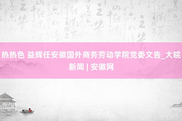热热色 益辉任安徽国外商务劳动学院党委文告_大皖新闻 | 安徽网