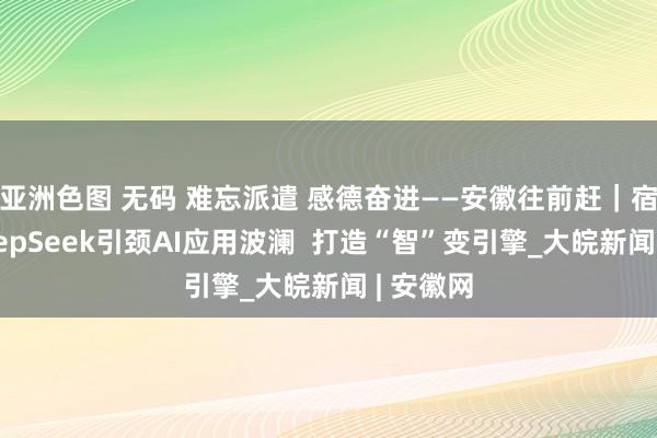 亚洲色图 无码 难忘派遣 感德奋进——安徽往前赶｜宿州：DeepSeek引颈AI应用波澜  打造“智”变引擎_大皖新闻 | 安徽网