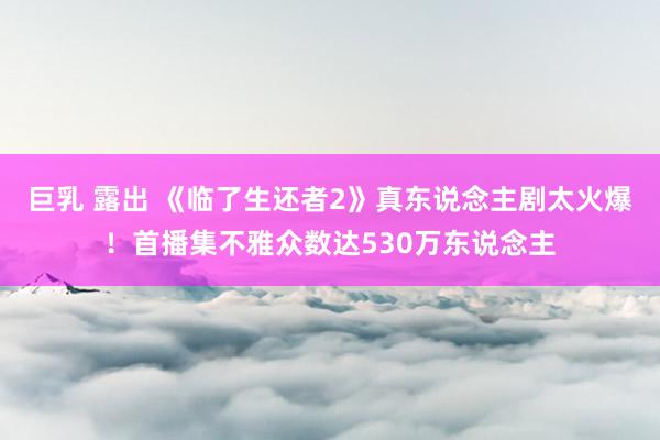 巨乳 露出 《临了生还者2》真东说念主剧太火爆！首播集不雅众数达530万东说念主