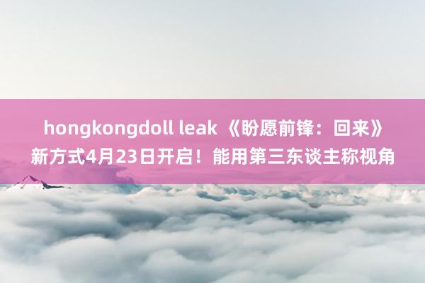 hongkongdoll leak 《盼愿前锋：回来》新方式4月23日开启！能用第三东谈主称视角