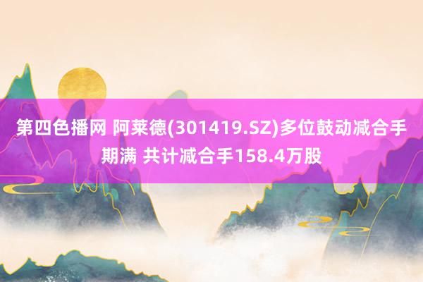 第四色播网 阿莱德(301419.SZ)多位鼓动减合手期满 共计减合手158.4万股