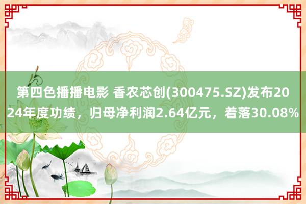 第四色播播电影 香农芯创(300475.SZ)发布2024年度功绩，归母净利润2.64亿元，着落30.08%