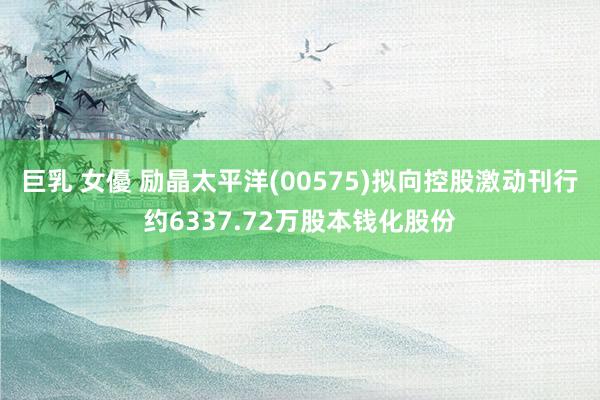 巨乳 女優 励晶太平洋(00575)拟向控股激动刊行约6337.72万股本钱化股份