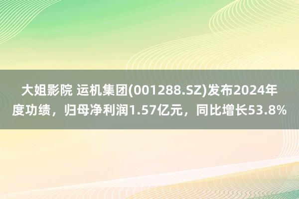大姐影院 运机集团(001288.SZ)发布2024年度功绩，归母净利润1.57亿元，同比增长53.8%