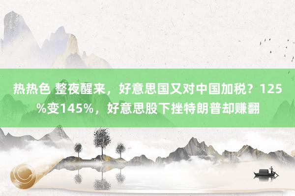 热热色 整夜醒来，好意思国又对中国加税？125%变145%，好意思股下挫特朗普却赚翻