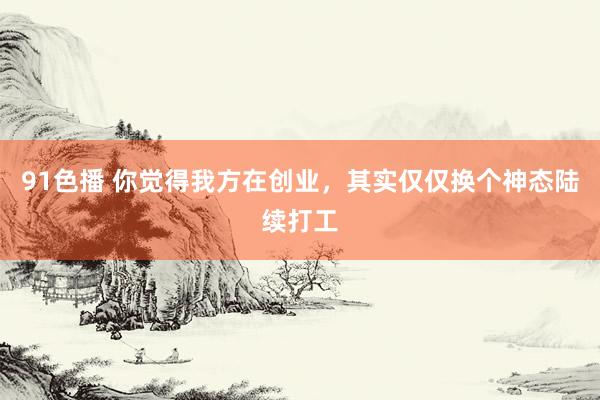 91色播 你觉得我方在创业，其实仅仅换个神态陆续打工