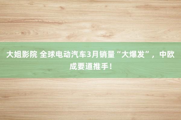 大姐影院 全球电动汽车3月销量“大爆发”，中欧成要道推手！