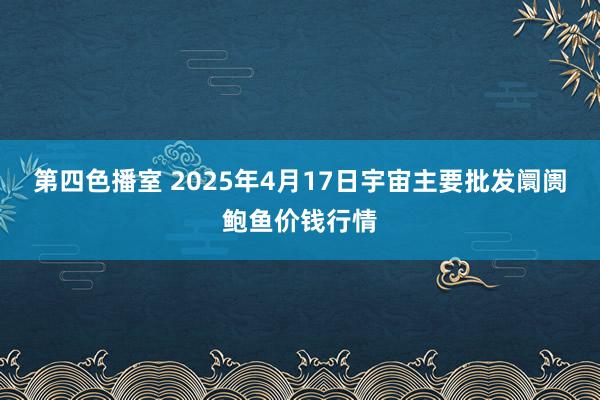 第四色播室 2025年4月17日宇宙主要批发阛阓鲍鱼价钱行情