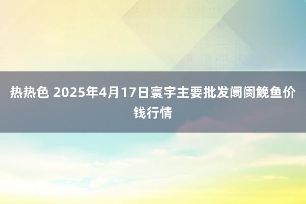热热色 2025年4月17日寰宇主要批发阛阓鮸鱼价钱行情