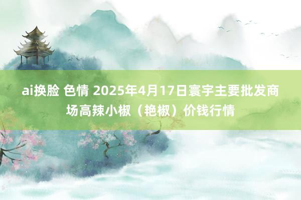 ai换脸 色情 2025年4月17日寰宇主要批发商场高辣小椒(艳椒)价钱行情