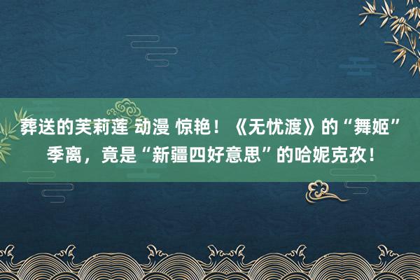 葬送的芙莉莲 动漫 惊艳！《无忧渡》的“舞姬”季离，竟是“新疆四好意思”的哈妮克孜！