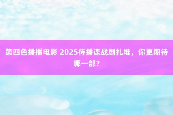 第四色播播电影 2025待播谍战剧扎堆，你更期待哪一部？