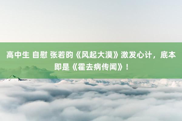 高中生 自慰 张若昀《风起大漠》激发心计，底本即是《霍去病传闻》！