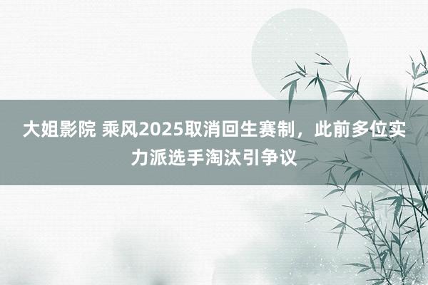 大姐影院 乘风2025取消回生赛制，此前多位实力派选手淘汰引争议