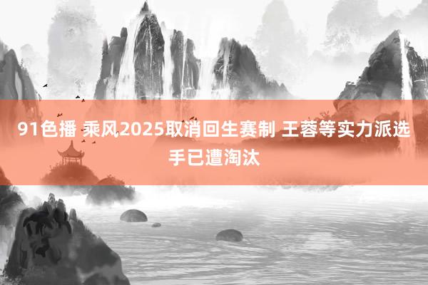 91色播 乘风2025取消回生赛制 王蓉等实力派选手已遭淘汰