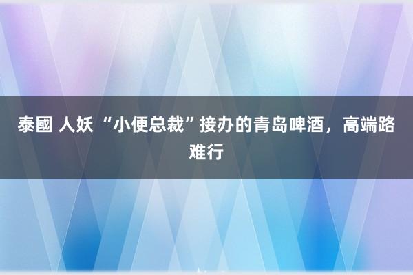 泰國 人妖 “小便总裁”接办的青岛啤酒，高端路难行