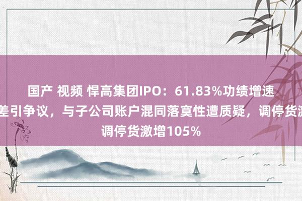 国产 视频 悍高集团IPO：61.83%功绩增速与行业反差引争议，与子公司账户混同落寞性遭质疑，调停货激增105%