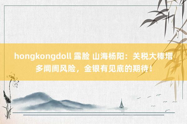 hongkongdoll 露脸 山海杨阳：关税大棒增多阛阓风险，金银有见底的期待！