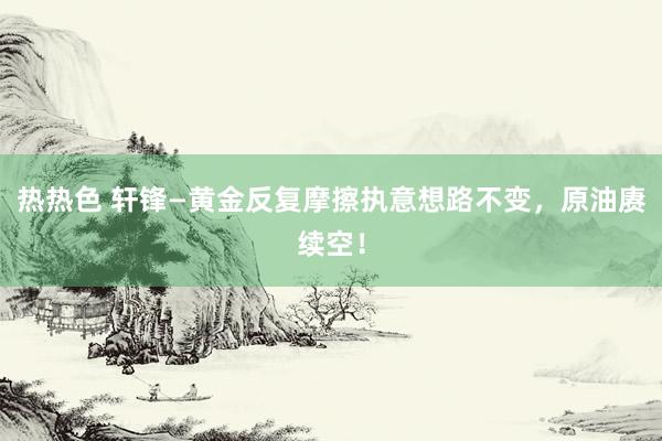 热热色 轩锋—黄金反复摩擦执意想路不变，原油赓续空！