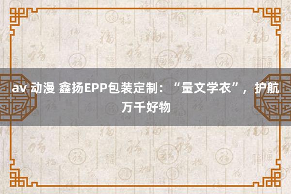av 动漫 鑫扬EPP包装定制：“量文学衣”，护航万千好物