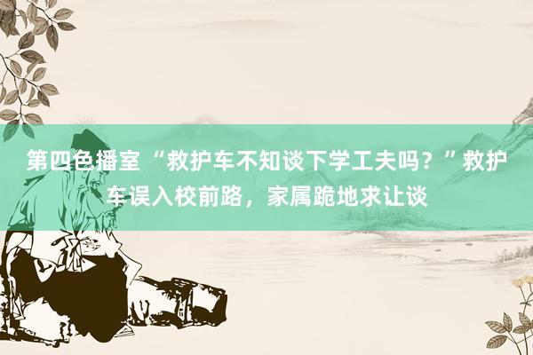 第四色播室 “救护车不知谈下学工夫吗？”救护车误入校前路，家属跪地求让谈