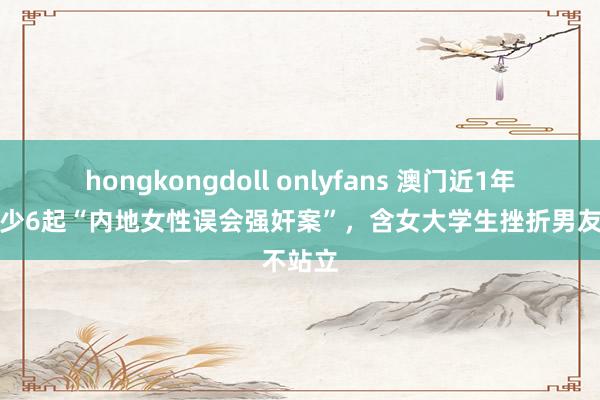 hongkongdoll onlyfans 澳门近1年发生至少6起“内地女性误会强奸案”，含女大学生挫折男友不站立