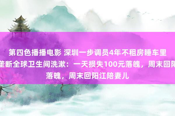 第四色播播电影 深圳一步调员4年不租房睡车里，责任日垄断全球卫生间洗漱：一天损失100元落魄，周末回阳江陪妻儿