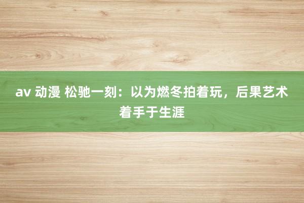 av 动漫 松驰一刻：以为燃冬拍着玩，后果艺术着手于生涯