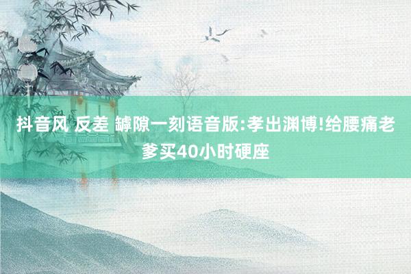 抖音风 反差 罅隙一刻语音版:孝出渊博!给腰痛老爹买40小时硬座