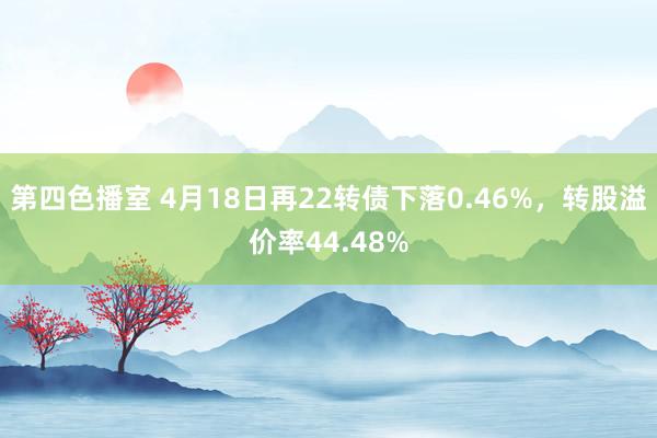 第四色播室 4月18日再22转债下落0.46%，转股溢价率44.48%