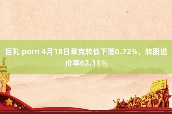 巨乳 porn 4月18日莱克转债下落0.72%，转股溢价率62.11%