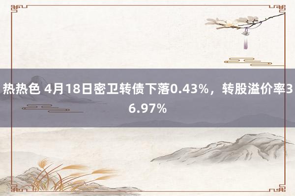 热热色 4月18日密卫转债下落0.43%，转股溢价率36.97%