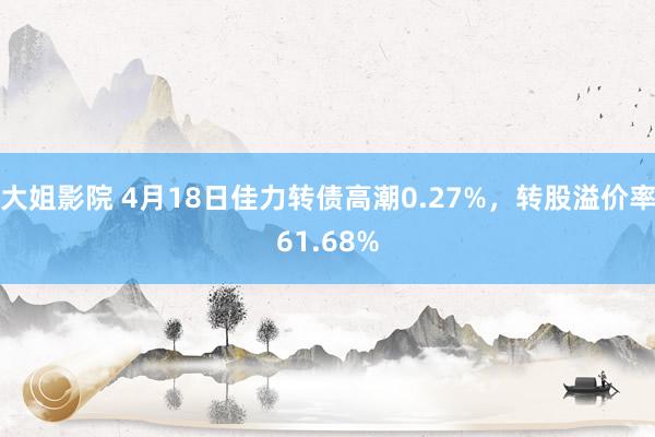 大姐影院 4月18日佳力转债高潮0.27%，转股溢价率61.68%