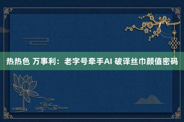 热热色 万事利：老字号牵手AI 破译丝巾颜值密码