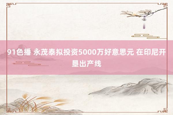 91色播 永茂泰拟投资5000万好意思元 在印尼开垦出产线