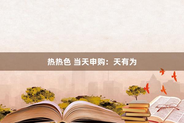 热热色 当天申购：天有为