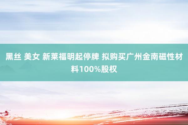 黑丝 美女 新莱福明起停牌 拟购买广州金南磁性材料100%股权