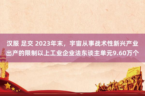 汉服 足交 2023年末，宇宙从事战术性新兴产业出产的限制以上工业企业法东谈主单元9.60万个