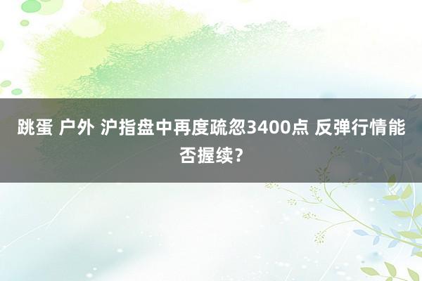 跳蛋 户外 沪指盘中再度疏忽3400点 反弹行情能否握续？